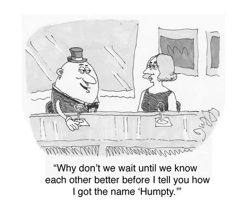 Why don't we wait until we know each other better before I tell you how I got the name 'Humpty'.
