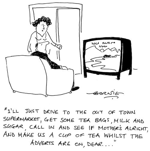 'I'll just drive to the out of town supermarket, get some tea bags, milk and sugar, call in and see if Mother's alright, and make us a cup of tea whilst the adverts are on dear...'