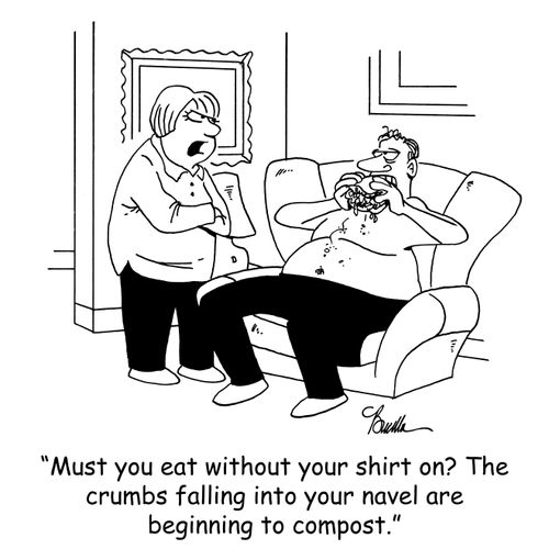 'Must you eat without your shirt on? The crumbs falling into your navel are beginning to compost.'