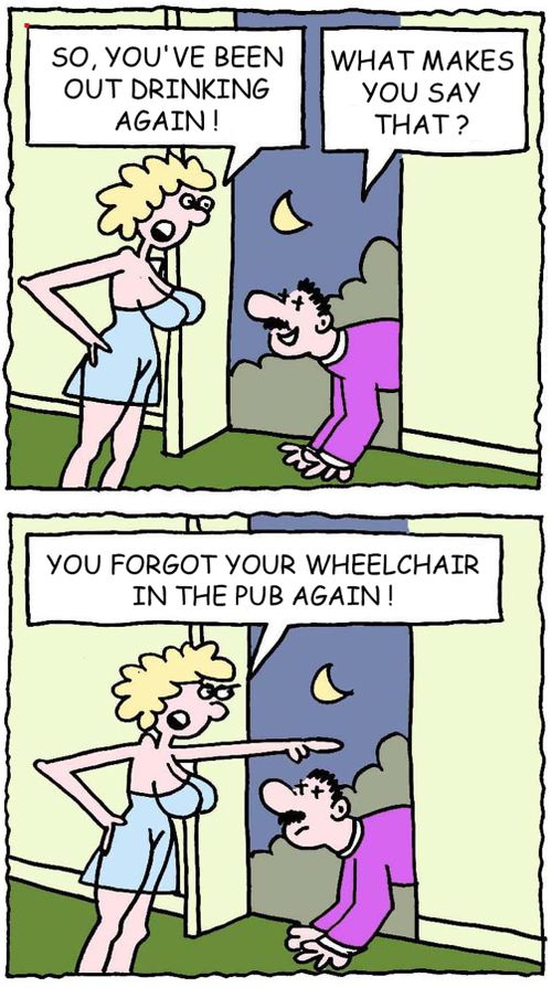 "So, you've been out drinking again!"  "What makes you say that?"  "You forgot your wheelchair in the pub again!"