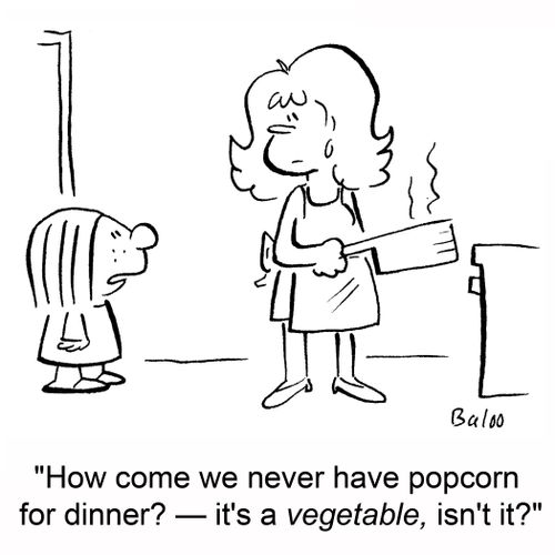 'How come we never have popcorn for dinner? -- It's a vegetable, isn't it?'