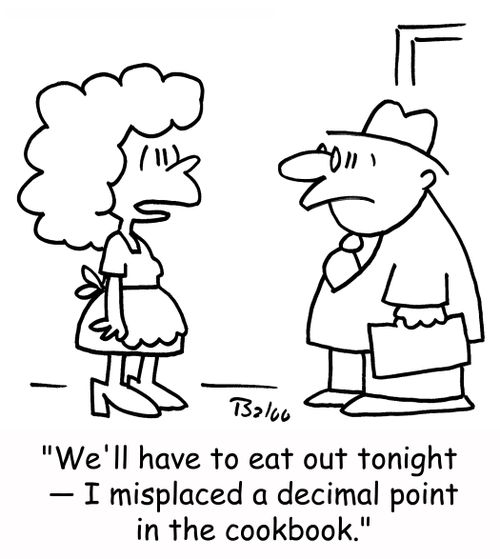 'We'll have to eat out tonight - I misplaced a decimal point in the cookbook.'