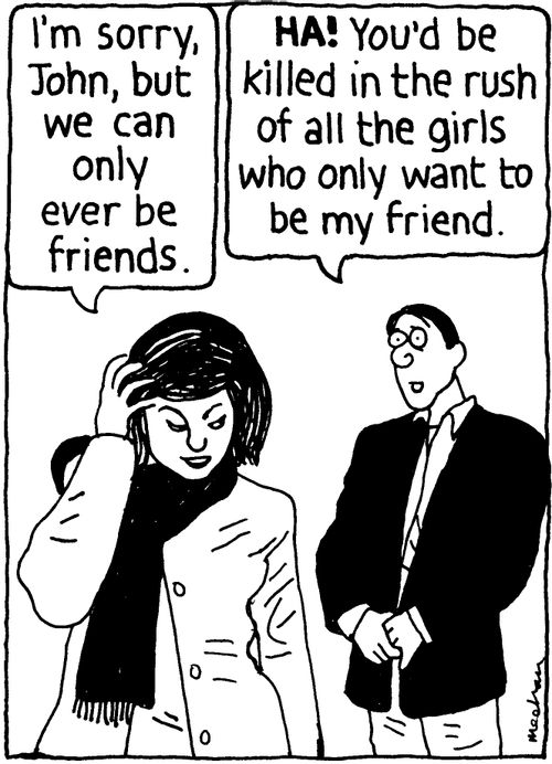 'I'm sorry, John, but we can only ever be friends.' 'HA! You'd be killed in the rush of all the girls who only want to be my friend.'