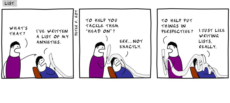 What's that? - 'I've written a list of my anxieties.' - 'To help you tackle them 'head on'?' - 'Err... not exactly.' - 'To help put things in perspective?' - 'I just like writing lists, really.' - 