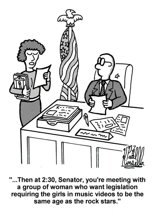 '...Then at 2:30. Senator, you're meeting with a group of woman who want legislation requiring the girls in music videos to be the same age as the rock stars.'