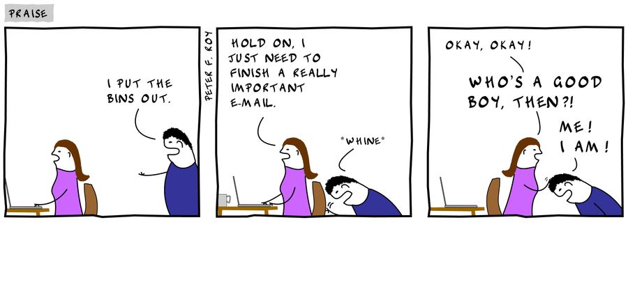 'I put the bins out.' - 'Hold on, I just need to finish a really important e-mail.' - '*whine*' - 'Okay, okay! Who's a good boy, then?!' - 'Me! I am!'