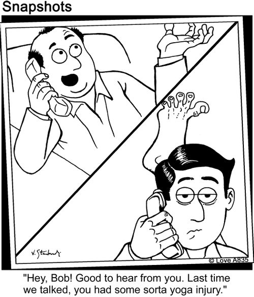 'Hey, Bob! Good to hear from you. Last time we talked, you had some sorta yoga injury.'