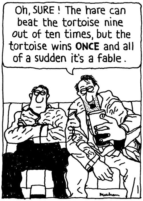 'Oh, SURE! The hare can beat the tortoise nine out of ten times, but the tortoise wins ONCE and all of a sudden it's a fable.'