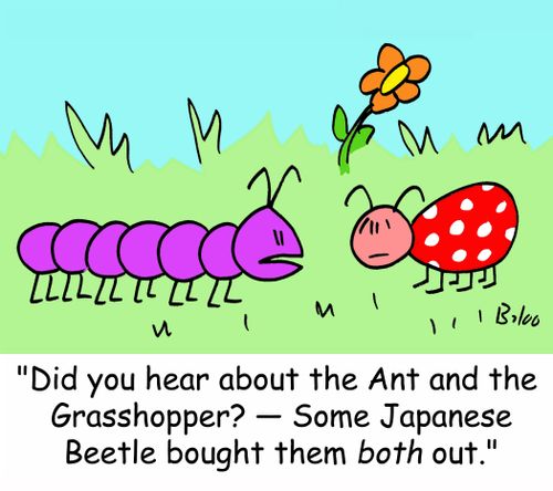 'Did you hear about the Ant and the Grasshopper? -- Some Japanese Beetle bought them both out.'