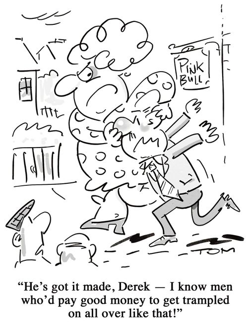 'He's got it made, Derek - I know men who'd pay good money to get trampled on all over like that!'