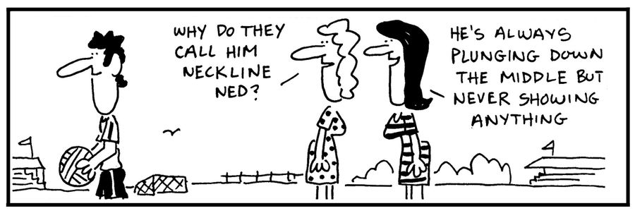 'Why do they call him Neckline Ned.' - 'He's always plunging down the middle but never showing anything.'