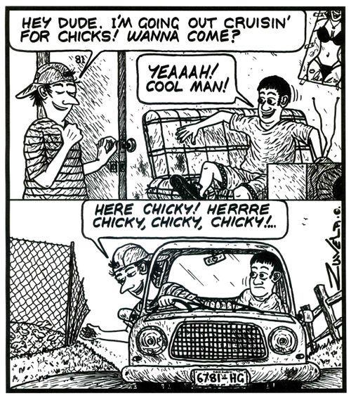 'Hey dude.i'm going out cruisin' for chicks! Wanna come?' 'YEAAAH! Cool man!' 'Here chicky! Herrre chicky,chicky,chicky!...' 