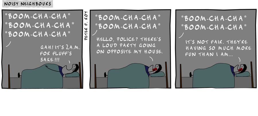 Boom-cha-cha boom-cha-cha boom-cha-cha - 'Gah! It's 2 am for fluff's sake!!!' - 'Boom-cha-cha boom-cha-cha' - 'Hello, police? There's a loud party going on opposite my house.' - 'Boom-cha-cha boom-cha-cha' - 'It's not fair. They're having so much more f
