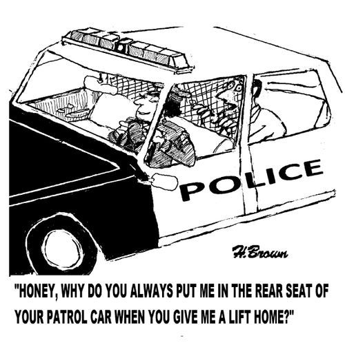 'Honey, why do you always put me int he rear seat of you patrol car when you give me a lift home?'