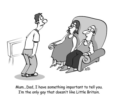 'Mum...Dad, I have something important to tell you. I'm the only gay that doesn't like Little Britain.'