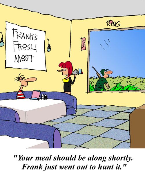 'Your meal should be along shortly.  Frank just went out to hunt it.'