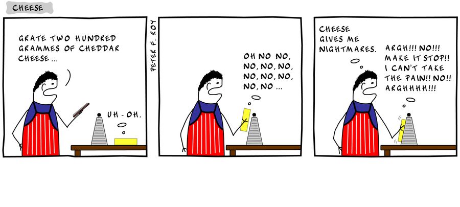 'Grate two hundred grammes of cheddar cheese...' - 'Uh-oh.' - 'Oh no, no, no, no, no, no, no, no, no, no...' - 'Cheese gives me nightmares.' - 'Argh!!! No!!! Make it stop!! I can't take the pain!! No!! Arghhhh!!!'