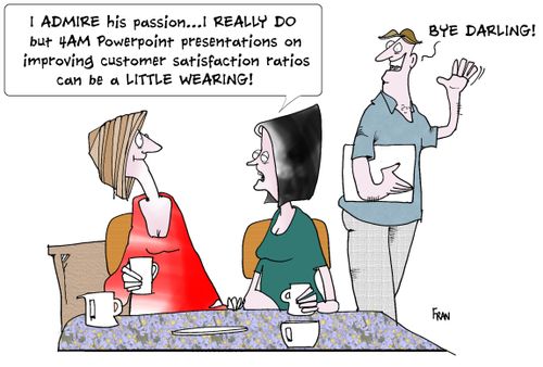 I admire his PASSION, I REALLY do but 4am Powerpoint presentations on improving customer satisfaction ratios can be a LITTLE wearing!