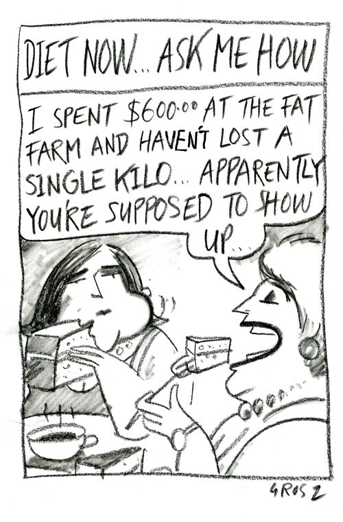 Diet now...ask me how.  'I spent $600 at the fat farm and haven't lost a single kilo, apparently you're supposed to show up...'