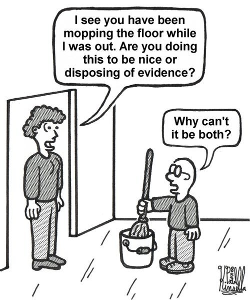 'I see you have been mopping the floor while I was out. Are you doing this to be nice or disposing of evidence?' 'Why can't it be both?'