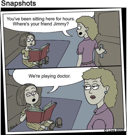 "You've been sitting here for hours. Where's your friend Jimmy?" "We're playing doctor."