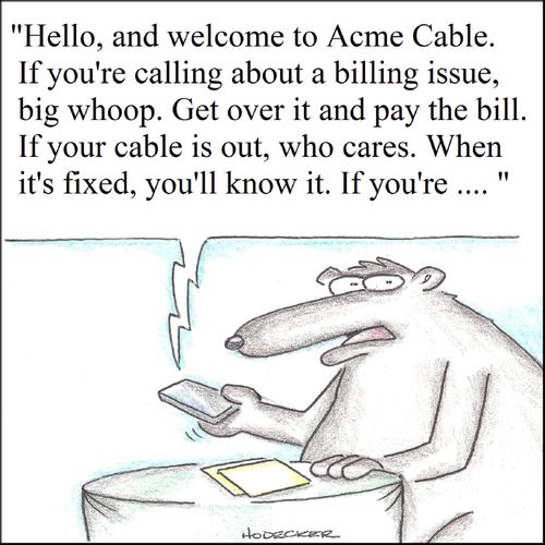 'Hello, and welcome to Acme Cable. If you're calling about a billing issue, big whoop. Get over it and pay the bill. If your cable is out, who cares. When it's fixed, you'll know it. If you're...'