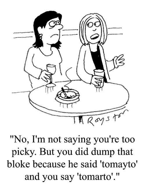 "No, I'm not saying you're too picky, but you did dump that bloke because he said tomayto and you said tomarto"