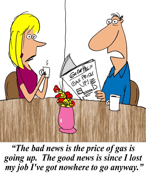 'The bad news is the price of gas is going up.  The good news is since I lost my job I've got nowhere to go anyway.'