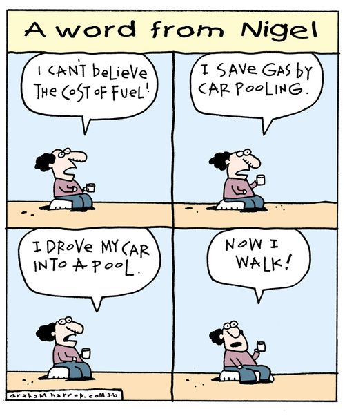 "I can't believe the cost of fuel! I save gas by car pooling. I drove my car into a pool. Now I walk!"