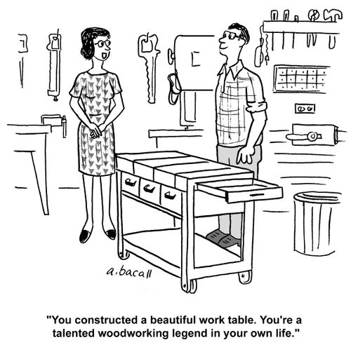 'You constructed a beautiful work table. You're a talented woodworking legend in your own life.'