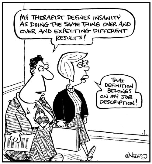 'My therapist defines insanity as doing the same thing over and over and expecting different results.'