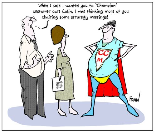 'When I said I wanted you to 'Champion' customer care Colin, I was thinking more of you chairing some strategy meetings!'