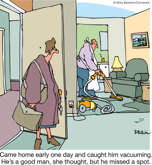 Came home early one day and caught him vacuuming. He's a good man, she thought, but he missed a spot.