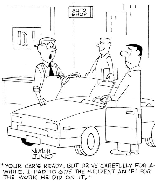 'Your car's ready, but drive carefully for awhile. I had to give the student an 'F' for the work he did on it.'