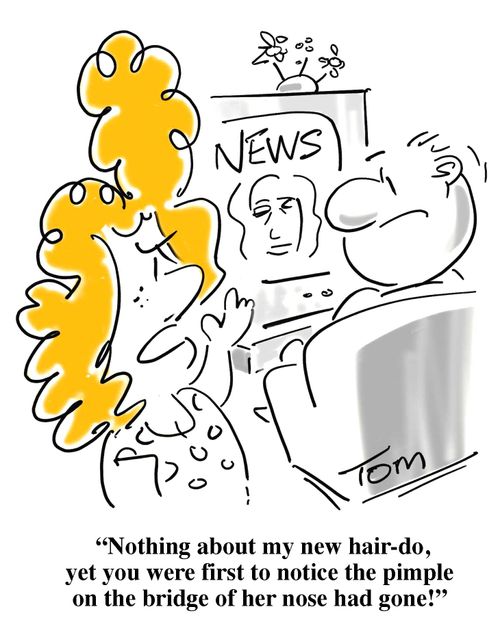 'Nothing about my new hair-do, yet you were first to notice the pimple on the bridge of her nose had gone!'