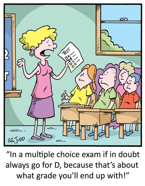 "In a multiple choice exam if in doubt always go for D, because that's about what grade you'll end up with!"