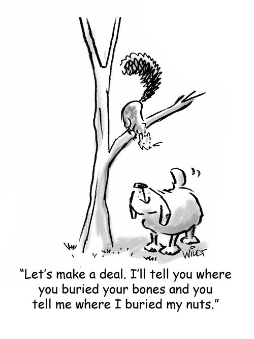 "Let' make a deal. I'll tell you where you buried your bones and you tell me where I buried my nuts."