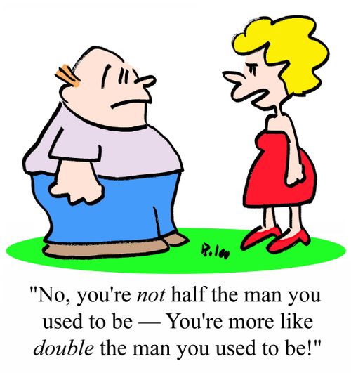 "No, you're NOT half the man you used to be -- You're more like DOUBLE the man you used to be!"