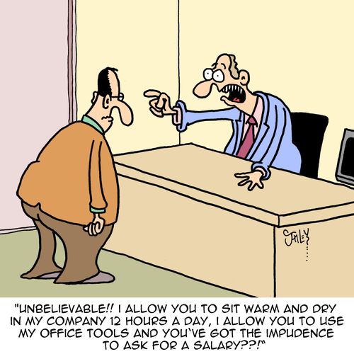 "Unbelievable!! I allow you to sit warm and dry in company 12 hours a day, I allow you to use my office tools and you've got the impudence to ask for a salary??!"