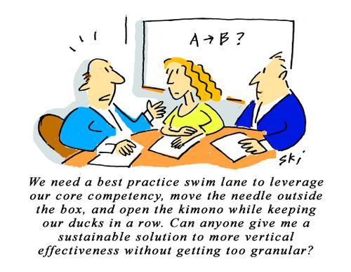 "We need a best practice swim lane to leverage our core competency, move the needle outside the box, and open the kimono while keeping our ducks in a row. Can anyone give me a sustainable solution to more vertical effectiveness without getting too granula