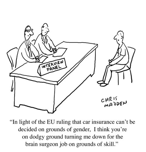 "In light of the EU ruling that car insurance can't be decided on grounds of gender, I think you're on dodgy ground turning me down for the brain surgeon job on grounds of skill."