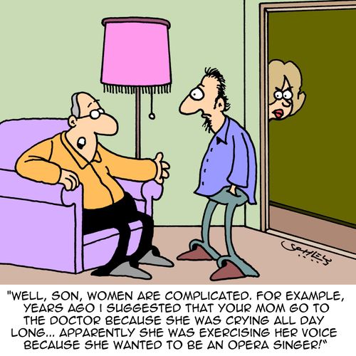 "Well, son, women are complicated. For example, years ago I suggested that your mom go to the doctor because she was crying all day long...apparently she was exercising her voice because she wanted to be an opera singer!"