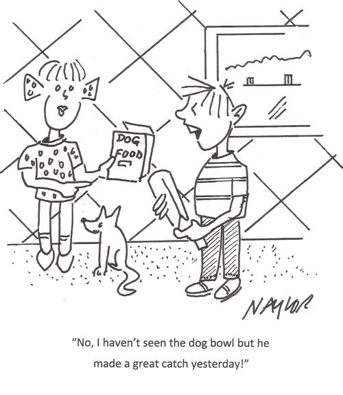 "No, I haven't seen the dog bowl but he made a great catch yesterday!"