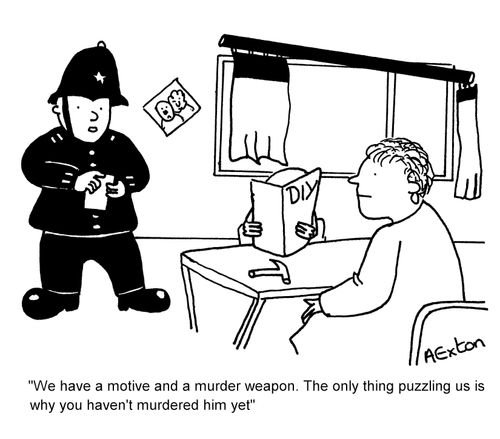 "We have a motive and a murder weapon. The only thing puzzling us is why you haven't murdered him yet."