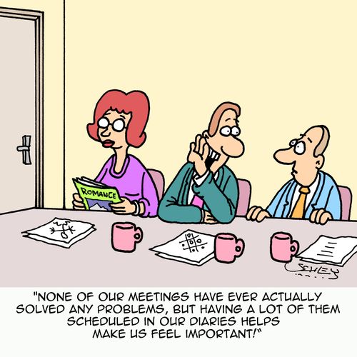 "None of our meetings have ever actually solved any problems, but having a lot of them scheduled in our diaries helps make us feel important!"