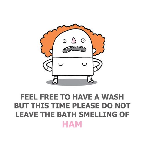 Feel free to have a wash but this time please do not leave the bath smelling of ham.