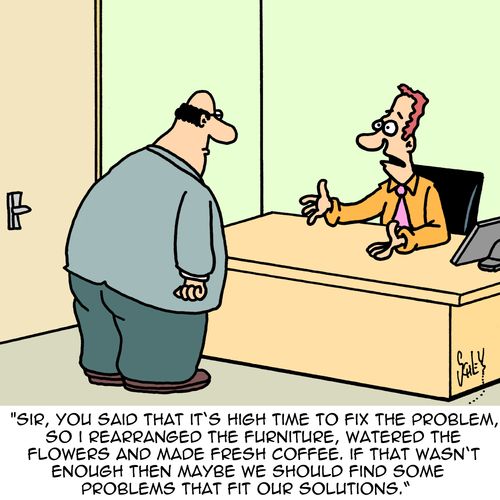 "Sir, you said that it's high time to fix the problem, so I rearranged the furniture, watered the flowers and made fresh coffee. If that wasn't enough then maybe we should find some problems that fit our solutions."