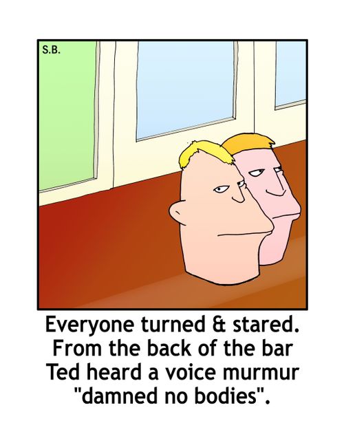 From the back of the bar Ted heard a voice murmur 'damned no bodies',