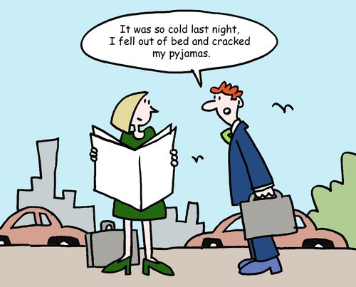 "It was so cold last night, I fell out of bed and cracked my pyjamas."