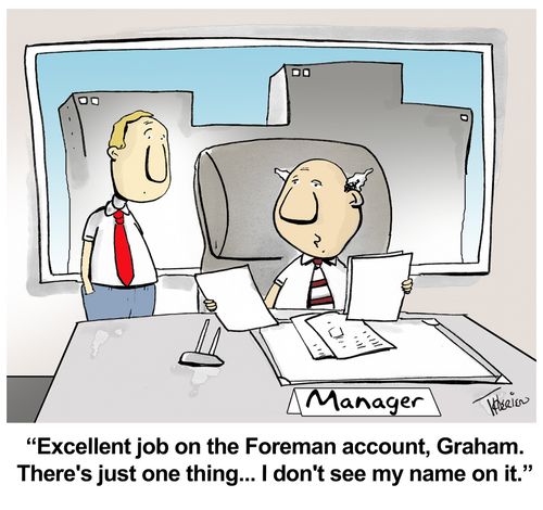 "Excellent job on the Foreman account, Graham. There's just one thing... I don't see my name on it."